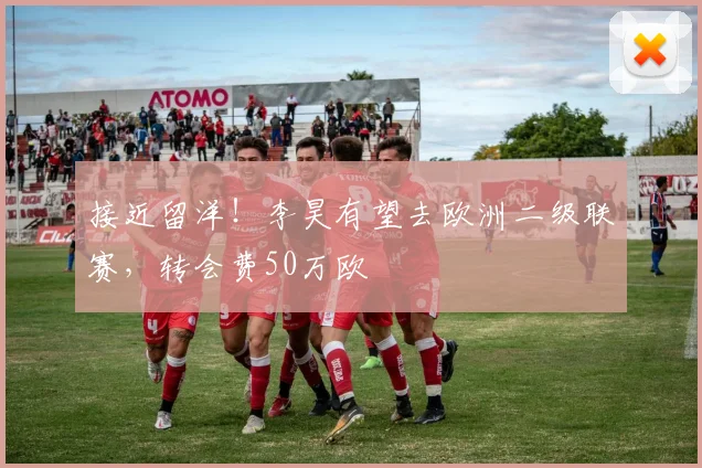 接近留洋！李昊有望去欧洲二级联赛，转会费50万欧