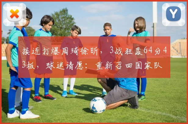 接连打爆周琦徐昕，3战狂轰64分43板，球迷请愿：重新召回国家队