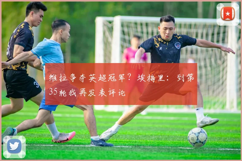 维拉争夺英超冠军？埃梅里：到第35轮我再发表评论