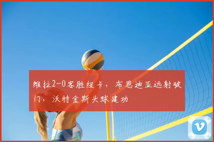 维拉2-0客胜纽卡，布恩迪亚远射破门，沃特金斯头球建功