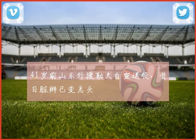 41岁前山东外援勒夫自宣退役，昔日脏辫已变光头