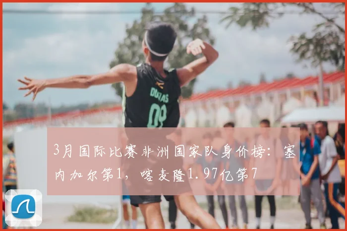 3月国际比赛非洲国家队身价榜：塞内加尔第1，喀麦隆1.97亿第7