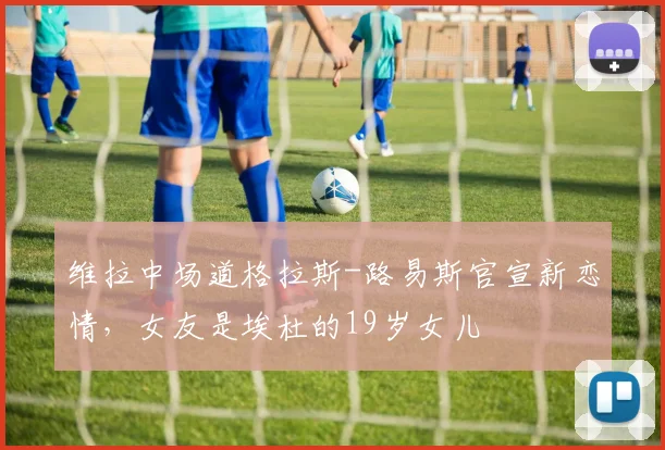 维拉中场道格拉斯-路易斯官宣新恋情，女友是埃杜的19岁女儿