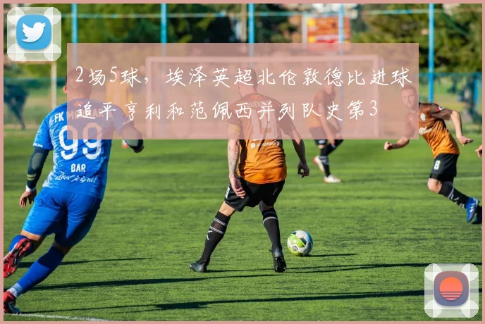 2场5球，埃泽英超北伦敦德比进球追平亨利和范佩西并列队史第3
