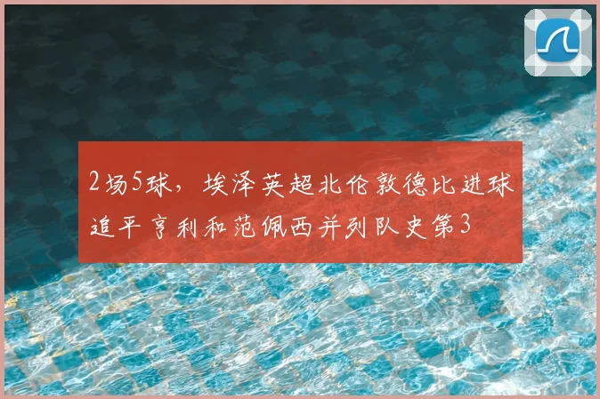 2场5球，埃泽英超北伦敦德比进球追平亨利和范佩西并列队史第3
