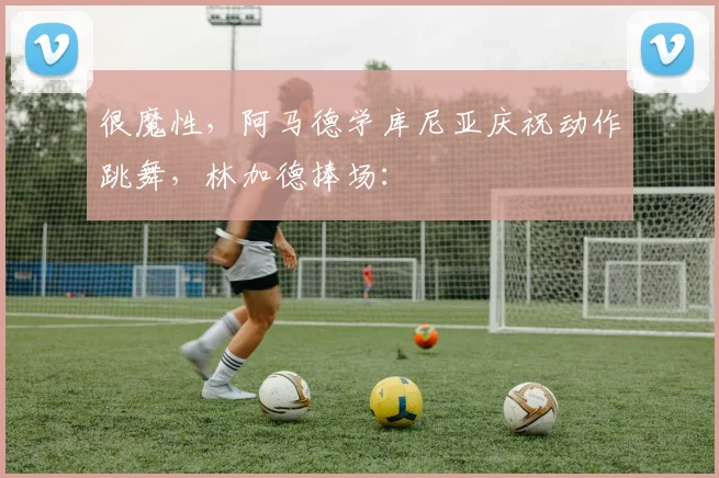 很魔性，阿马德学库尼亚庆祝动作跳舞，林加德捧场：