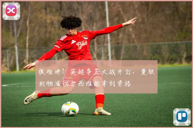 很难讲！英超争五大战开打，曼联利物浦切尔西谁能拿到资格