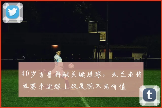 40岁吉鲁再献关键进球，米兰老将单赛季进球上双展现不老价值
