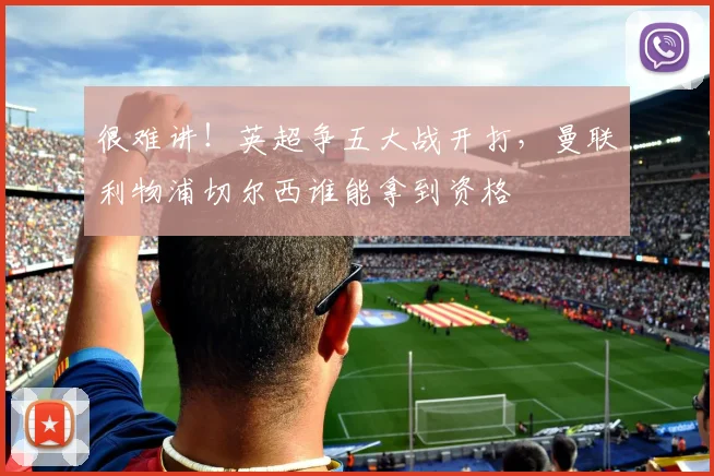 很难讲！英超争五大战开打，曼联利物浦切尔西谁能拿到资格