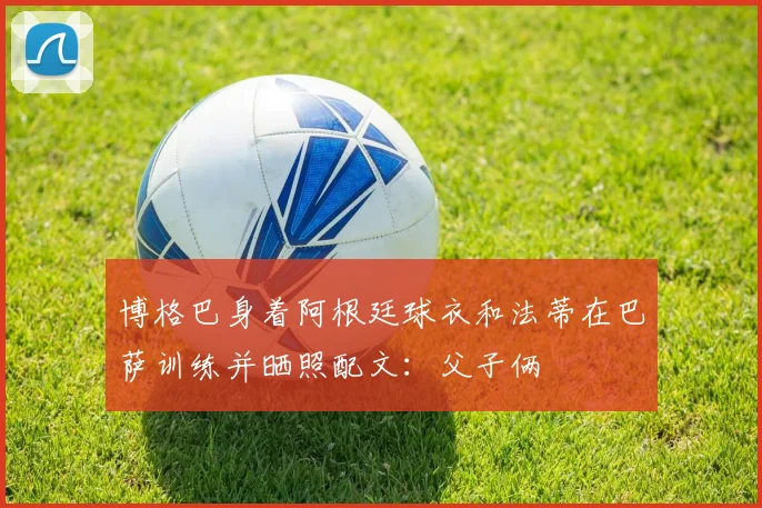 博格巴身着阿根廷球衣和法蒂在巴萨训练并晒照配文：父子俩