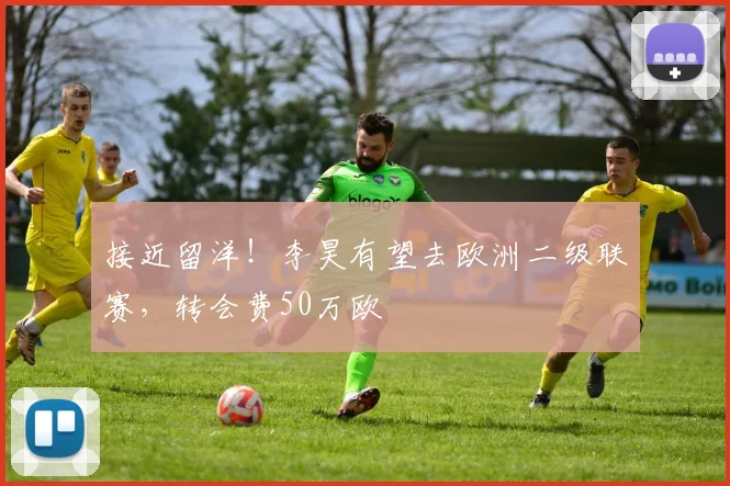 接近留洋！李昊有望去欧洲二级联赛，转会费50万欧